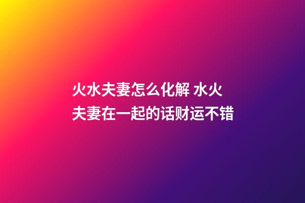 火水夫妻怎么化解 水火夫妻在一起的话财运不错